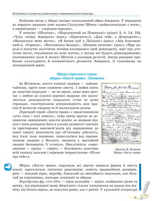 Особливості розвитку романтизму в американській літературі...
71
Особливе місце у збірці посідає узагальнений образ Америки. У передмові
до першого видання поет назвав Сполучені Штати «найвеличнішою з поем»,
а американців — «народом народів».
У поезіях «Штатам», «Народжений на Поманоці» (вірші 3, 4, 14, 18),
«Чую, співає Америка» (цикл «Присвяти»), «Для тебе, о Демократіє»,
«Наснилося мені місто», «Я бачив дуб у Луїзіані» (цикл «Аїр благовон-
ний»), «Європа», «Бостонська балада», «Нашим штатам» (цикл «При до-
розі») відчутні політичні мотиви (підтримка ідей демократії, мрії про уто-
пічне місто, сподівання на нове життя, у якому всі будуть рівноправними,
ототожнення сили й величі Штатів з упливом релігії). Автор розкрив про-
блему культурного й економічного розвитку Америки, її становища на
міжнародній арені.
Образ ліричного героя
збірки «Листя трави». Символи
За Вітменом, життя кожної людини — найзви-
чайніше, проте воно сповнене змісту. І любов поета
до людства (народів) — це не проза, адже вона зрос-
тає з любові до кожної окремої людини: він захоп-
люється досконалістю людського єства та дуже
страждає, спостерігаючи невідповідність між кра-
сою й величчю людини та її жалюгідною долею.
Ліричний герой «Листя трави» є представником
«усіх епох і всіх земель», тому автор прагне за до-
помогою завершених циклів різних за жанром вір-
шів і поем розкрити його в усьому розмаїтті часових
та просторових взаємозв’язків від народження до
самої смерті, розповісти про об’єктивну дійсність,
яка існує поза людиною, замислитися над призна-
ченням людини у Всесвіті, виявити у звичайній
людині безсмертну її сутність. Циклічність «наро-
дження — праця — смерть — безсмертя» властива
всій книжці загалом і окремим творам (поема «Пісня
про себе»).
Збірка «Листя трави» порушила всі звичні правила форми й змісту
поезії, проголосила поетичну революцію: замість традиційних розмірів,
рим — вільний вірш, верлібр, близький до звичайного мовлення, але бага-
тий на порівняння, повтори, асоціації та образи.
Верлібр (від фр. vers lіbre — вірш вільний) — вірші, позбавлені рими та
ритму, від віршованої мови зберігають тільки членування на рядки (на від-
міну від білого вірша, де відсутня рима, але є ритм). У художній літературі
Рукопис В. Вітмена.
Збірка «Листя трави»
Право для безоплатного розміщення підручника в мережі Інтернет має
Міністерство освіти і науки України http://mon.gov.ua/ та Інститут модернізації змісту освіти https://imzo.gov.ua
 