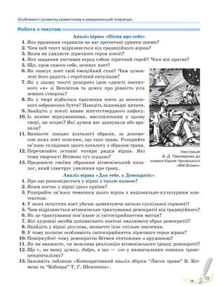 Особливості розвитку романтизму в американській літературі...
73
Робота з текстом
Аналіз вірша «Пісня про себе»
1. Яке враження справили на вас прочитані уривки поеми?
2. Чим цей текст відрізняється від традиційного вірша?
3. Яким ви уявляєте ліричного героя поезії?
4. Яке завдання поставив перед собою ліричний герой? Чого він прагне?
5. Що, крім самого себе, оспівує поет?
6. Як описує поет свій емоційний стан? Чим зумов-
лені його радість і героїчний ентузіазм?
7. Як у цьому тексті розкрито ідею єдності поетич-
ного «я» зі Всесвітом та думку про рівність усіх
земних створінь?
8. Як у творі відбилося прагнення поета до всеохоп-
ного зображення буття? Наведіть відповідні цитати.
9. Знайдіть у поезії вияви життєствердного пафосу.
10. Із якими міркуваннями, висловленими у цьому
творі, ви згодні? Які думки вас здивували або вра-
зили?
11. Визначте ланцюг (каталог) образів, за допомо-
гою яких поет пояснює, що таке трава. Розкрийте
зв’язок складових цього каталогу з образом трави.
12. Перечитайте останні чотири рядки вірша. Які
теми творчості Вітмена тут згадано?
13. Продовжте своїми образами вітменівський ката-
лог, який ілюструє уявлення про траву.
Аналіз вірша «Для тебе, о Демократіє»
1. Про що розповідається у вірші з такою назвою?
2. Яким постає у вірші ідеал країни?
3. Розкрийте зв’язок тематики цього вірша з національно-культурним кон-
текстом.
4. У яких почуттях поет убачає цементуюче начало суспільної гармонії?
5. Чим відрізняється вітменівське трактування демократії від традиційного?
6. Як це трактування пов’язане зі світосприйняттям митця?
7. Які художні засоби допомагають поетові змалювати образ демократії?
8. Знайдіть у вірші дієслова, визначте їхнє спільне значення.
9. У чому полягає особливість світосприйняття ліричного героя вірша?
10. Поміркуйте: чому демократію Вітмен ототожнює з дружиною?
11. Як ви вважаєте, чи можлива реалізація вітменівського ідеалу демократії?
12. Що є, на вашу думку, добро, а що — зло у визначальних ознаках транс-
ценденталізму?
13. Заповніть таблицю «Компаративний аналіз збірки “Листя трави” В. Віт-
мена та “Кобзаря” Т. Г. Шевченка».
Ілюстрація
В. Д. Пивоварова до
книжки Корнія Чуковського
«Мій Вітмен»
Право для безоплатного розміщення підручника в мережі Інтернет має
Міністерство освіти і науки України http://mon.gov.ua/ та Інститут модернізації змісту освіти https://imzo.gov.ua
 