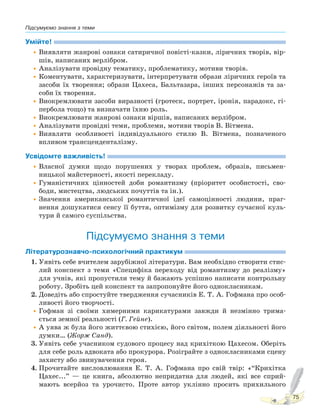 Підсумуємо знання з теми
75
Умійте!
•Виявляти жанрові ознаки сатиричної повісті-казки, ліричних творів, вір-
шів, написаних верлібром.
•Аналізувати провідну тематику, проблематику, мотиви творів.
•Коментувати, характеризувати, інтерпретувати образи ліричних героїв та
засоби їх творення; образи Цахеса, Бальтазара, інших персонажів та за-
соби їх творення.
•Виокремлювати засоби виразності (гротеск, портрет, іронія, парадокс, гі-
пербола тощо) та визначати їхню роль.
•Виокремлювати жанрові ознаки віршів, написаних верлібром.
•Аналізувати провідні теми, проблеми, мотиви творів В. Вітмена.
•Виявляти особливості індивідуального стилю В. Вітмена, позначеного
впливом трансценденталізму.
Усвідомте важливість!
•Власної думки щодо порушених у творах проблем, образів, письмен-
ницької майстерності, якості перекладу.
•Гуманістичних цінностей доби романтизму (пріоритет особистості, сво-
боди, мистецтва, людських почуттів та ін.).
•Значення американської романтичної ідеї самоцінності людини, праг-
нення дошукатися сенсу її буття, оптимізму для розвитку сучасної куль-
тури й самого суспільства.
Підсумуємо знання з теми
Літературознавчо-психологічний практикум
1. Уявіть себе вчителем зарубіжної літератури. Вам необхідно створити стис-
лий конспект з теми «Специфіка переходу від романтизму до реалізму»
для учнів, які пропустили тему й бажають успішно написати контрольну
роботу. Зробіть цей конспект та запропонуйте його однокласникам.
2. Доведіть або спростуйте твердження сучасників Е. Т. А. Гофмана про особ-
ливості його творчості.
•Гофман зі своїми химерними карикатурами завжди й незмінно трима-
ється земної реальності (Г. Гейне).
•А уява ж була його життєвою стихією, його світом, полем діяльності його
думки… (Жорж Санд).
3. Уявіть себе учасником судового процесу над крихіткою Цахесом. Оберіть
для себе роль адвоката або прокурора. Розіграйте з однокласниками сцену
захисту або звинувачення героя.
4. Прочитайте висловлювання Е. Т. А. Гофмана про свій твір: «“Крихітка
Цахес...” — це книга, абсолютно непридатна для людей, які все сприй-
мають всерйоз та урочисто. Проте автор уклінно просить прихильного
Право для безоплатного розміщення підручника в мережі Інтернет має
Міністерство освіти і науки України http://mon.gov.ua/ та Інститут модернізації змісту освіти https://imzo.gov.ua
 