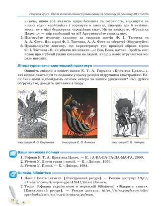 Подорож друга. Проза й поезія пізнього романтизму та переходу до реалізму XIX століття
76
читача, якщо той виявить щире бажання та готовність, відкинути на
кілька годин серйозність і поринути в завзяту, химерну гру й витівки,
може, не в міру бешкетних чародійних сил». Як ви вважаєте, «Крихітка
Цахес...» — твір серйозний чи ні? Аргументуйте свою думку.
5. Підготуйте музичну хвилину за творами поетів Ф. І. Тютчева та
А. А. Фета. Які вірші Ф. І. Тютчева, А. А. Фета ви оберете? Обґрунтуйте.
6. Проаналізуйте лексику, що характеризує три провідні образи вірша
Ф. І. Тютчева «О, як убивчо ми кохали...»: Він, Вона, натовп. Зробіть вис-
новок про згубний уплив кохання на людей, якщо у нього втручається мо-
раль натовпу.
Літературознавчо-мистецький практикум
Опишіть епізоди з повісті-казки Е. Т. А. Гофмана «Крихітка Цахес...»,
які відповідають цим та поданим у цьому розділі підручника ілюстраціям. На-
скільки вони відповідають описам автора та вашим уявленням? Свої думки
обґрунтуйте, доведіть цитатами з твору.
Ілюстрація М. О. Гаврічкова Ілюстрація С. О. Алімова Ілюстрація С. О. Чайкуна
Ваша книжкова полиця
1. Гофман Е. Т. А. Крихітка Цахес. — К. : А-БА-БА-ГА-ЛА-МА-ГА, 2009.
2. Уїтмен У. Листя трави : поезії. — К. : Дніпро, 1969.
3. Уїтмен У. Поезії. — К. : Дніпро, 1984.
Онлайн-бібліотека
1. Поезія Волта Вітмена. [Електронний ресурс]. — Режим доступу: http://
ukrcenter.com/Література/41041/Волт-Вітмен.
2. Твори Гофмана українською в мережній бібліотеці «Відкрита книга».
[Електронний ресурс]. — Режим доступу: https://sites.google.com/site/
openbookclassic/svitova-literatura/gofman.
Право для безоплатного розміщення підручника в мережі Інтернет має
Міністерство освіти і науки України http://mon.gov.ua/ та Інститут модернізації змісту освіти https://imzo.gov.ua
 