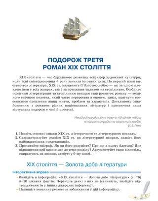 77
ПОДОРОЖ ТРЕТЯ.
РОМАН XIX СТОЛІТТЯ
XIX століття — час бурхливого розвитку всіх сфер художньої культури,
коли їхні співвідношення й роль зазнали істотних змін. На перший план ви-
сувається література, XIX ст. називають її Золотою добою — як за цілою пле-
ядою імен у всіх жанрах, так і за потужним упливом на суспільство. Особливо
помітним літературним та суспільним явищем став розвиток роману — вели-
кого епічного полотна, який часто переростав в епопею, цикл, прагнучи все-
осяжного охоплення явищ життя, проблем та характерів. Детальному озна-
йомленню з романом різних національних літератур і присвячена наша
віртуальна подорож у часі й просторі.
Нехай усі народи світу, живучи під одним небом,
втішаються радістю загальних скарбів!
Й. В. Ґете
1. Назвіть основні ознаки ХІХ ст. з історичного та літературного погляду.
2. Схарактеризуйте реалізм ХІХ ст. як літературний напрям, назвіть його
найвидатніших представників.
3. Прочитайте епіграф. Як ви його розумієте? Про що в ньому йдеться? Яке
відношення цей вислів має до теми розділу? Аргументуйте свою відповідь,
спираючись на знання, здобуті у 9-му класі.
ХІХ століття — Золота доба літератури
Інтерактивна вправа
•Знайдіть в інфографіці «ХІХ століття — Золота доба літератури» (с. 78)
5–10 цікавих фактів. Перевірте деякі з них на істинність, знайдіть під-
твердження їм у інших джерелах інформації.
•Напишіть невелике резюме за зображеним у цій інфографіці.
Право для безоплатного розміщення підручника в мережі Інтернет має
Міністерство освіти і науки України http://mon.gov.ua/ та Інститут модернізації змісту освіти https://imzo.gov.ua
 