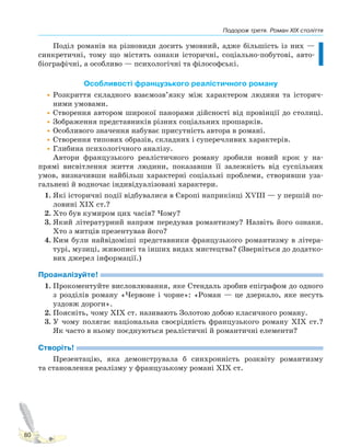 Подорож третя. Роман XIX століття
80
Поділ романів на різновиди досить умовний, адже більшість із них —
синкретичні, тому що містять ознаки історичні, соціально-побутові, авто-
біографічні, а особливо — психологічні та філософські.
Особливості французького реалістичного роману
•Розкриття складного взаємозв’язку між характером людини та історич-
ними умовами.
•Створення автором широкої панорами дійсності від провінції до столиці.
•Зображення представників різних соціальних прошарків.
•Особливого значення набуває присутність автора в романі.
•Створення типових образів, складних і суперечливих характерів.
•Глибина психологічного аналізу.
Автори французького реалістичного роману зробили новий крок у на-
прямі висвітлення життя людини, показавши її залежність від суспільних
умов, визначивши найбільш характерні соціальні проблеми, створивши уза-
гальнені й водночас індивідуалізовані характери.
1. Які історичні події відбувалися в Європі наприкінці XVIII — у першій по-
ловині XIX ст.?
2. Хто був кумиром цих часів? Чому?
3. Який літературний напрям передував романтизму? Назвіть його ознаки.
Хто з митців презентував його?
4. Ким були найвідоміші представники французького романтизму в літера-
турі, музиці, живописі та інших видах мистецтва? (Зверніться до додатко-
вих джерел інформації.)
Проаналізуйте!
1. Прокоментуйте висловлювання, яке Стендаль зробив епіграфом до одного
з розділів роману «Червоне і чорне»: «Роман — це дзеркало, яке несуть
уздовж дороги».
2. Поясніть, чому ХІХ ст. називають Золотою добою класичного роману.
3. У чому полягає національна своєрідність французького роману ХІХ ст.?
Як часто в ньому поєднуються реалістичні й романтичні елементи?
Створіть!
Презентацію, яка демонструвала б синхронність розквіту романтизму
та становлення реалізму у французькому романі ХІХ ст.
Право для безоплатного розміщення підручника в мережі Інтернет має
Міністерство освіти і науки України http://mon.gov.ua/ та Інститут модернізації змісту освіти https://imzo.gov.ua
 