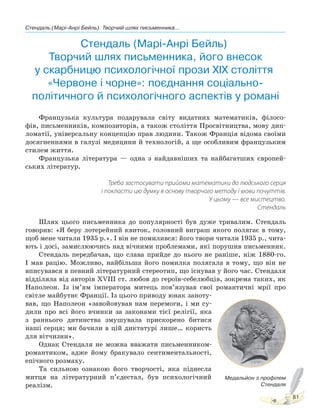 Стендаль (Марі-Анрі Бейль). Творчий шлях письменника...
81
Стендаль (Марі-Анрі Бейль).
Творчий шлях письменника, його внесок
у скарбницю психологічної прози XIX століття.
«Червоне і чорне»: поєднання соціально-
політичного й психологічного аспектів у романі
Французька культура подарувала світу видатних математиків, філосо-
фів, письменників, композиторів, а також століття Просвітництва, мову дип-
ломатії, універсальну концепцію прав людини. Також Франція відома своїми
досягненнями в галузі медицини й технологій, а ще особливим французьким
стилем життя.
Французька література — одна з найдавніших та найбагатших європей-
ських літератур.
Треба застосувати прийоми математики до людського серця
і покласти цю думку в основу творчого методу і мови почуттів.
У цьому — все мистецтво.
Стендаль
Шлях цього письменника до популярності був дуже тривалим. Стендаль
говорив: «Я беру лотерейний квиток, головний виграш якого полягає в тому,
щоб мене читали 1935 р.». І він не помилився: його твори читали 1935 р., чита-
ють і досі, замислюючись над вічними проблемами, які порушив письменник.
Стендаль передбачав, що слава прийде до нього не раніше, ніж 1880-го.
І мав рацію. Можливо, найбільша його помилка полягала в тому, що він не
вписувався в певний літературний стереотип, що існував у його час. Стендаля
відділяла від авторів ХVІІІ ст. любов до героїв-себелюбців, зокрема таких, як
Наполеон. Із ім’ям імператора митець пов’язував свої романтичні мрії про
світле майбутнє Франції. Із цього приводу юнак заноту-
вав, що Наполеон «завойовував нам перемоги, і ми су-
дили про всі його вчинки за законами тієї релігії, яка
з раннього дитинства змушувала прискорено битися
наші серця; ми бачили в цій диктатурі лише… користь
для вітчизни».
Однак Стендаля не можна вважати письменником-
романтиком, адже йому бракувало сентиментальності,
епічного розмаху.
Та сильною ознакою його творчості, яка піднесла
митця на літературний п’єдестал, був психологічний
реалізм.
Медальйон з профілем
Стендаля
Право для безоплатного розміщення підручника в мережі Інтернет має
Міністерство освіти і науки України http://mon.gov.ua/ та Інститут модернізації змісту освіти https://imzo.gov.ua
 