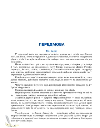 6
ПЕРЕДМОВА
Юні друзі!
У попередні роки ви прочитали чимало прекрасних творів зарубіжних
письменників, стали мудрішими й духовно багатшими, осягаючи своєрідність
різних родів і жанрів, особливості індивідуального стилю письменників різ-
них країн.
Цього навчального року ми продовжимо віртуальну подорож у просторі
й часі, потрапимо до дивовижного світу Книги, відвідаємо Давню Грецію,
Францію, Англію, Італію, Німеччину, США та багато інших країн. Не зрушу-
ючи з місця, здійснимо навколосвітню подорож і знайдемо нових друзів та зу-
стрінемося з давніми приятелями.
Скарбниця світової літератури розкриє перед вами неосяжний світ люд-
ських взаємин, допоможе збагнути вічні людські цінності та збагатитися ду-
ховно.
Читати вдумливо й творчо вам допоможуть різноманітні завдання та ру-
брики підручника.
Система запитань і завдань до кожної теми має три рівні.
Перший рівень містить запитання за текстом прочитаного твору та має на
меті перевірити глибину засвоєння вами його змісту.
Завдання другого рівня — рубрика «Проаналізуйте!» — дещо складніші,
адже вимагають від вас аналітичного мислення. Відповідаючи на ці запи-
тання, ви характеризуватимете образи, висловлюватимете свої думки щодо
прочитаного, розмірковуватимете над порушеними автором проблемами, зі-
ставлятимете твір із сучасністю та висловлюватимете свої читацькі вподо-
бання.
Третій рівень — рубрика «Створіть!» — передбачає роботу над завданнями
творчо-аналітичного характеру: порівняння двох редакцій одного твору, до-
слідження історичної долі жанру, складання альманаху-збірника, ілюстрова-
ного путівника тощо.
Право для безоплатного розміщення підручника в мережі Інтернет має
Міністерство освіти і науки України http://mon.gov.ua/ та Інститут модернізації змісту освіти https://imzo.gov.ua
 