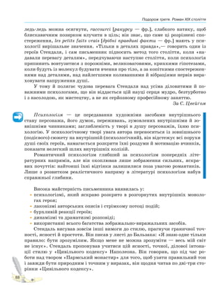 Подорож третя. Роман XIX століття
88
ледь-ледь можна осягнути, raccourci [ракурсу — фр.], слабкого натяку, щоб
блискавичним позирком влучити в ціль; він знає, що саме ці розрізнені спо-
стереження, les petits faits vrais [дрібні правдиві факти — фр.] мають у пси-
хології вирішальне значення. «Тільки в деталях правда»,— говорить один із
героїв Стендаля, і сам письменник підносить метод того століття, коли «на-
давали перевагу деталям», передчуваючи наступне століття, коли психологія
припинить вовтузитися з порожніми, великоваговими, крихкими гіпотезами,
коли будуть із молекул будувати вчення про тіло, а за копіткими спостережен-
нями над деталями, над найлегшими коливаннями й вібраціями нервів вира-
ховувати напруження душі.
У тому й полягає чудова перевага Стендаля над усіма діловитими й по-
важними психологами, що він віддається цій науці серця мудро, безтурботно
і з насолодою, як мистецтву, а не як серйозному професійному заняттю.
За С. Цвейґом
Психологізм — це передавання художніми засобами внутрішнього
стану персонажа, його думок, переживань, зумовлених внутрішніми й зо-
внішніми чинниками; заглибленість у творі в душу персонажів, їхню пси-
хологію. У психологічному творі увага автора переноситься із зовнішнього
(подієвого) сюжету на внутрішній (психологічний), він відстежує всі порухи
душі своїх героїв, намагається розкрити їхні роздуми й мотивацію вчинків,
показати нелегкий шлях внутрішніх колізій.
Романтичний психологізм глибший за психологізм попередніх літе-
ратурних напрямів, але він охоплював лише зображення сильних, яскра-
вих почуттів: найтонші їхні відтінки залишилися поза увагою романтиків.
Лише з розвитком реалістичного напряму в літературі психологізм набув
справжньої глибини.
Висока майстерність письменника виявилась у:
•психологізмі, який яскраво розкрито в розгорнутих внутрішніх моноло-
гах героя;
•лаконізмі авторських описів і стрімкому потоці подій;
•бурхливій реакції героїв;
•динамізмі та драматизмі розповіді;
•використанні всього багатства зображально-виражальних засобів.
Стендаль висував зовсім інші вимоги до стилю, прагнучи граничної точ-
ності, ясності й простоти. Він писав у листі до Бальзака: «Я знаю одне тільки
правило: бути зрозумілим. Якщо мене не можна зрозуміти — весь мій світ
не існує». Стендаль пропонував учитися цій ясності, точної, ділової інтона-
ції стилю у «Цивільного кодексу» Наполеона. Він говорив, що під час ро-
боти над твором «Пармський монастир» для того, щоб узяти правильний тон
і завжди бути природним і точним у виразах, він щодня читав по дві-три сто-
рінки «Цивільного кодексу».
Право для безоплатного розміщення підручника в мережі Інтернет має
Міністерство освіти і науки України http://mon.gov.ua/ та Інститут модернізації змісту освіти https://imzo.gov.ua
 