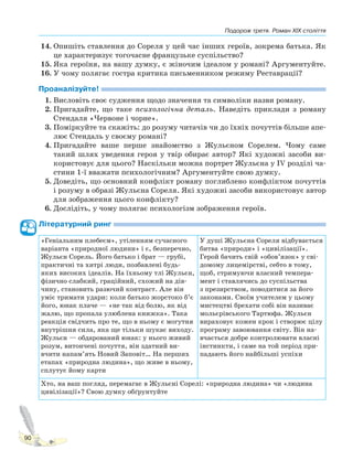 Подорож третя. Роман XIX століття
90
14. Опишіть ставлення до Сореля у цей час інших героїв, зокрема батька. Як
це характеризує тогочасне французьке суспільство?
15. Яка героїня, на вашу думку, є жіночим ідеалом у романі? Аргументуйте.
16. У чому полягає гостра критика письменником режиму Реставрації?
Проаналізуйте!
1. Висловіть своє судження щодо значення та символіки назви роману.
2. Пригадайте, що таке психологічна деталь. Наведіть приклади з роману
Стендаля «Червоне і чорне».
3. Поміркуйте та скажіть: до розуму читачів чи до їхніх почуттів більше апе-
лює Стендаль у своєму романі?
4. Пригадайте ваше перше знайомство з Жульєном Сорелем. Чому саме
такий шлях уведення героя у твір обирає автор? Які художні засоби ви-
користовує для цього? Наскільки можна портрет Жульєна у IV розділі ча-
стини 1-ї вважати психологічним? Аргументуйте свою думку.
5. Доведіть, що основний конфлікт роману поглиблено конфліктом почуттів
і розуму в образі Жульєна Сореля. Які художні засоби використовує автор
для зображення цього конфлікту?
6. Дослідіть, у чому полягає психологізм зображення героїв.
Літературний ринг
«Геніальним плебеєм», утіленням сучасного
варіанта «природної людини» і є, безперечно,
Жульєн Сорель. Його батько і брат — грубі,
практичні та хитрі люди, позбавлені будь-
яких високих ідеалів. На їхньому тлі Жульєн,
фізично слабкий, граційний, схожий на дів-
чину, становить разючий контраст. Але він
уміє тримати удари: коли батько жорстоко б’є
його, юнак плаче — «не так від болю, як від
жалю, що пропала улюблена книжка». Така
реакція свідчить про те, що в ньому є могутня
внутрішня сила, яка ще тільки шукає виходу.
Жульєн — обдарований юнак: у нього живий
розум, витончені почуття, він здатний ви-
вчити напам’ять Новий Заповіт… На перших
етапах «природна людина», що живе в ньому,
сплутує йому карти
У душі Жульєна Сореля відбувається
битва «природи» і «цивілізації».
Герой бачить свій «обов’язок» у сві-
домому лицемірстві, себто в тому,
щоб, стримуючи власний темпера-
мент і ставлячись до суспільства
з презирством, поводитися за його
законами. Своїм учителем у цьому
мистецтві брехати собі він називає
мольєрівського Тартюфа. Жульєн
вираховує кожен крок і створює цілу
програму завоювання світу. Він на-
вчається добре контролювати власні
інстинкти, і саме на той період при-
падають його найбільші успіхи
Хто, на ваш погляд, перемагає в Жульєні Сорелі: «природна людина» чи «людина
цивілізації»? Свою думку обґрунтуйте
Право для безоплатного розміщення підручника в мережі Інтернет має
Міністерство освіти і науки України http://mon.gov.ua/ та Інститут модернізації змісту освіти https://imzo.gov.ua
 