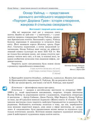 Оскар Уайльд — представник раннього англійського модернізму...
91
Оскар Уайльд — представник
раннього англійського модернізму.
«Портрет Доріана Ґрея»: історія створення,
жанрова й стильова своєрідність
Життєвий і творчий шлях митця
«Ми всі марнуємо свої дні у пошуках сенсу
життя. Знайте ж: цей сенс — у мистецтві»,— з упев-
неністю пророка стверджував Оскар Уайльд, провід-
ник британських естетів. Закоханий у красу, Уайльд
болісно переживав її зникнення із сучасного йому
світу. Його називали король Життя, принц Пара-
докс. Спочатку піднесений, а потім знедолений су-
часниками, Оскар Уайльд нині постає як міфологі-
зований символ культури на межі XIX–XX ст. Він
не тільки був автором казок, які понад століття про-
довжує читати весь світ, а й сам, із власної волі, за-
вдяки особистим зусиллям став людиною-міфом, лю-
диною-казкою.
Творчість цього письменника була новою віхою
в розвитку європейського символізму.
У своє життя я вклав весь мій геній,
у свої твори я вклав тільки талант.
О. Уайльд
1. Пригадайте поняття декаданс, модернізм, символізм. Назвіть їхні ознаки.
2. Прокоментуйте твердження О. Уайльда. Як ви розумієте його?
3. Які ще цікаві факти, пов’язані з ім’ям О. Уайльда, вам відомі?
Естетика — філософська наука про красу.
Естетизм — напрям в англійському мистецтві та літературі 1880–
1890-х р., який представили письменник, теоретик, історик мистецтва
Волтер Пейтер та угруповання поетів і художників, теоретиків літератури
й мистецтва — Артур Саймонс, Джон Раскін, Обрі Бердслі, Оскар Уайльд
та інші, що об’єдналися навколо журналів «Жовта книга» й «Савой». Їхнім
ідеалом мистецтва стала творчість майстрів Середньовіччя та раннього Від-
родження. Особливість естетизму полягала в тому, що він, перебуваючи
поза межами пересічної моралі, діяв лише у сфері мистецтва, де «дозво-
лене» й «недозволене» було продиктовано волею митця та підлягало суду
тільки естетичних законів. Естетизм виявив переваги художньої вигадки,
уяви й майстерності художника перед копією життя.
Каплиця Оскара Уайльда.
Нью-Йорк.
Фото Е. Бернстайн
Право для безоплатного розміщення підручника в мережі Інтернет має
Міністерство освіти і науки України http://mon.gov.ua/ та Інститут модернізації змісту освіти https://imzo.gov.ua
 