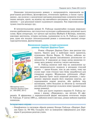 Подорож третя. Роман XIX століття
96
Ознаками інтелектуального роману є зосередженість персонажів на
розв’язанні релігійних, філософських, естетичних проблем, а також «циту-
вання», що полягає у запозиченні митцями різноманітних елементів текстів
інших авторів, проте, на відміну від звичайного цитування, ці запозичення
змінено — для реалізації нового художнього завдання. Так переосмислення
чужих текстів нагадує гру.
В інтелектуальному романі О. Уайльда надзвичайно складна морально-
етична проблематика, що стосується культури в найширшому розумінні цього
слова. Крім літератури, тут ідеться про музику Шуберта й Ваґнера, живопис,
ювелірне мистецтво, історію костюма, садівництво та ін. О. Уайльд є новато-
ром, адже він поєднує інтелектуальний роман з елементами масової літера-
тури (детективом, фантастикою).
Виникнення задуму, історія написання
роману «Портрет Доріана Ґрея»
Роман «Портрет Доріана Ґрея» мав реальне під-
ґрунтя. Одного разу в майстерні свого приятеля,
художника Безіла Ворда, О. Уайльд побачив на-
турника, який вразив письменника досконалою зо-
внішністю. У передмові до твору автор визначив го-
ловну мету роману: вічність і велич мистецтва.
О. Уайльд написав свій твір на замовлення од-
ного американського журналу в рекордно стислий
термін — трохи більше, ніж за два тижні, тому що
уклав парі: саме стільки часу йому знадобиться для
створення роману. Журнальна публікація «Порт-
рета Доріана Ґрея» мала широкий резонанс, і пись-
менник вирішив видати його окремою книгою, до-
опрацювавши окремі розділи, аби зробити твір
вагомішим, тобто більшим за обсягом (у тогочасній
англійський літературі склалися певні традиції щодо
жанру роману).
Саме для цього окремого видання О. Уайльд на-
писав і відому «Передмову», що містить 25 афо-
ризмів. В афоризмах у парадоксальній формі викладена естетична теорія
О. Уайльда. У квітні 1891 р., набувши нового вигляду, роман вийшов окремою
книжкою.
Інтерактивна вправа
•Ознайомтеся із системою образів роману Оскара Уайльда «Портрет Дорі-
ана Ґрея» (с. 94–95). Складіть тест за наведеною інформацією для пере-
вірки її розуміння рештою учнів.
Обкладинка книги
«Портрет Доріана Ґрея»
(К. : КМ-БУКС, 2017)
Право для безоплатного розміщення підручника в мережі Інтернет має
Міністерство освіти і науки України http://mon.gov.ua/ та Інститут модернізації змісту освіти https://imzo.gov.ua
 