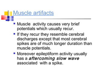 Muscle artifacts
 Muscle activity causes very brief
potentials which usually recur.
 If they recur they resemble cerebral
discharges except that most cerebral
spikes are of much longer duration than
muscle potentials.
 Moreover epileptiform activity usually
has a aftercoming slow wave
associated with a spike.
 