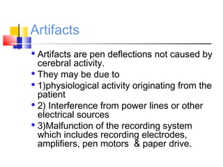 Artifacts
 Artifacts are pen deflections not caused by
cerebral activity.
 They may be due to
 1)physiological activity originating from the
patient
 2) Interference from power lines or other
electrical sources
 3)Malfunction of the recording system
which includes recording electrodes,
amplifiers, pen motors & paper drive.
 
