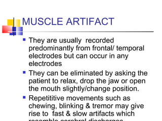 MUSCLE ARTIFACT
 They are usually recorded
predominantly from frontal/ temporal
electrodes but can occur in any
electrodes
 They can be eliminated by asking the
patient to relax, drop the jaw or open
the mouth slightly/change position.
 Repetititive movements such as
chewing, blinking & tremor may give
rise to fast & slow artifacts which
 