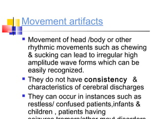 Movement artifacts
 Movement of head /body or other
rhythmic movements such as chewing
& sucking can lead to irregular high
amplitude wave forms which can be
easily recognized.
 They do not have consistency &
characteristics of cerebral discharges
 They can occur in instances such as
restless/ confused patients,infants &
children , patients having
 