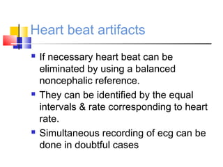 Heart beat artifacts
 If necessary heart beat can be
eliminated by using a balanced
noncephalic reference.
 They can be identified by the equal
intervals & rate corresponding to heart
rate.
 Simultaneous recording of ecg can be
done in doubtful cases
 