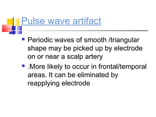 Pulse wave artifact
 Periodic waves of smooth /triangular
shape may be picked up by electrode
on or near a scalp artery
 .More likely to occur in frontal/temporal
areas. It can be eliminated by
reapplying electrode
 