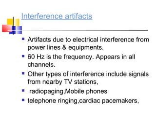 Interference artifacts
 Artifacts due to electrical interference from
power lines & equipments.
 60 Hz is the frequency. Appears in all
channels.
 Other types of interference include signals
from nearby TV stations,
 radiopaging,Mobile phones
 telephone ringing,cardiac pacemakers,
 