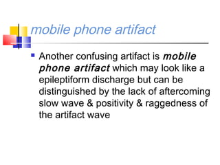 mobile phone artifact
 Another confusing artifact is mobile
phone artifact which may look like a
epileptiform discharge but can be
distinguished by the lack of aftercoming
slow wave & positivity & raggedness of
the artifact wave
 