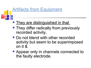 Artifacts from Equipment
 They are distinguished in that
 They differ radically from previously
recorded activity,
 Do not blend with other recorded
activity but seem to be superimposed
on it &
 Appear only in channels connected to
the faulty electrode.
 