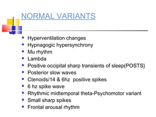 NORMAL VARIANTS
 Hyperventilation changes
 Hypnagogic hypersynchrony
 Mu rhythm
 Lambda
 Positive occipital sharp transients of sleep(POSTS}
 Posterior slow waves
 Ctenoids/14 & 6hz positive spikes
 6 hz spike wave
 Rhythmic midtemporal theta-Psychomotor variant
 Small sharp spikes
 Frontal arousal rhythm
 
