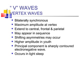 “ V” WAVES
VERTEX WAVES
 Bilaterally synchronous
 Maximum amplitude at vertex
 Extend to central, frontal & parietal
 May appear in sequence
 Shifting asymmetries may occur
 Higher amplitude in youth
 Principal component is sharply contoured
electronegative wave.
 Occurs in light sleep
 