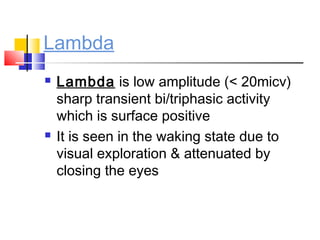 Lambda
 Lambda is low amplitude (< 20micv)
sharp transient bi/triphasic activity
which is surface positive
 It is seen in the waking state due to
visual exploration & attenuated by
closing the eyes
 