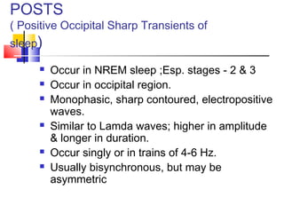 POSTS
( Positive Occipital Sharp Transients of
sleep)
 Occur in NREM sleep ;Esp. stages - 2 & 3
 Occur in occipital region.
 Monophasic, sharp contoured, electropositive
waves.
 Similar to Lamda waves; higher in amplitude
& longer in duration.
 Occur singly or in trains of 4-6 Hz.
 Usually bisynchronous, but may be
asymmetric
 