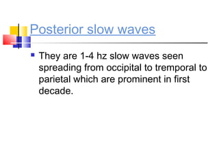 Posterior slow waves
 They are 1-4 hz slow waves seen
spreading from occipital to tremporal to
parietal which are prominent in first
decade.
 