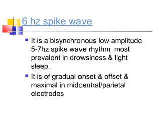 6 hz spike wave
 It is a bisynchronous low amplitude
5-7hz spike wave rhythm most
prevalent in drowsiness & light
sleep.
 It is of gradual onset & offset &
maximal in midcentral/parietal
electrodes
 