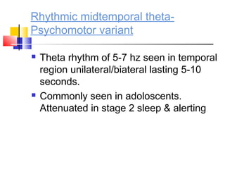 Rhythmic midtemporal theta-
Psychomotor variant
 Theta rhythm of 5-7 hz seen in temporal
region unilateral/biateral lasting 5-10
seconds.
 Commonly seen in adoloscents.
Attenuated in stage 2 sleep & alerting
 
