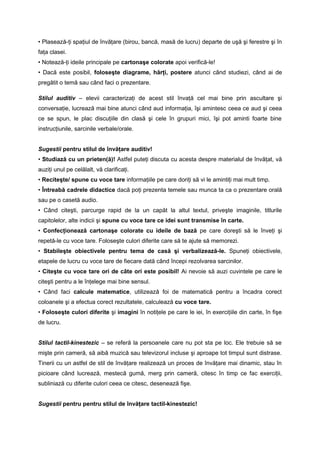 • Plasează-ţi spaţiul de învăţare (birou, bancă, masă de lucru) departe de uşă şi ferestre şi în 
faţa clasei. 
• Notează-ţi ideile principale pe cartonaşe colorate apoi verifică-le! 
• Dacă este posibil, foloseşte diagrame, hărţi, postere atunci când studiezi, când ai de 
pregătit o temă sau când faci o prezentare. 
Stilul auditiv – elevii caracterizaţi de acest stil învaţă cel mai bine prin ascultare şi 
conversaţie, lucrează mai bine atunci când aud informaţia, îşi amintesc ceea ce aud şi ceea 
ce se spun, le plac discuţiile din clasă şi cele în grupuri mici, îşi pot aminti foarte bine 
instrucţiunile, sarcinile verbale/orale. 
Sugestii pentru stilul de învăţare auditiv! 
• Studiază cu un prieten(ă)! Astfel puteţi discuta cu acesta despre materialul de învăţat, vă 
auziţi unul pe celălalt, vă clarificaţi. 
• Reciteşte/ spune cu voce tare informaţiile pe care doriţi să vi le amintiţi mai mult timp. 
• Întreabă cadrele didactice dacă poţi prezenta temele sau munca ta ca o prezentare orală 
sau pe o casetă audio. 
• Când citeşti, parcurge rapid de la un capăt la altul textul, priveşte imaginile, titlurile 
capitolelor, alte indicii şi spune cu voce tare ce idei sunt transmise în carte. 
• Confecţionează cartonaşe colorate cu ideile de bază pe care doreşti să le înveţi şi 
repetă-le cu voce tare. Foloseşte culori diferite care să te ajute să memorezi. 
• Stabileşte obiectivele pentru tema de casă şi verbalizează-le. Spuneţi obiectivele, 
etapele de lucru cu voce tare de fiecare dată când începi rezolvarea sarcinilor. 
• Citeşte cu voce tare ori de câte ori este posibil! Ai nevoie să auzi cuvintele pe care le 
citeşti pentru a le înţelege mai bine sensul. 
• Când faci calcule matematice, utilizează foi de matematică pentru a încadra corect 
coloanele şi a efectua corect rezultatele, calculează cu voce tare. 
• Foloseşte culori diferite şi imagini în notiţele pe care le iei, în exerciţiile din carte, în fişe 
de lucru. 
Stilul tactil-kinestezic – se referă la persoanele care nu pot sta pe loc. Ele trebuie să se 
mişte prin cameră, să aibă muzică sau televizorul incluse şi aproape tot timpul sunt distrase. 
Tinerii cu un astfel de stil de învăţare realizează un proces de învăţare mai dinamic, stau în 
picioare când lucrează, mestecă gumă, merg prin cameră, citesc în timp ce fac exerciţii, 
subliniază cu diferite culori ceea ce citesc, desenează fişe. 
Sugestii pentru pentru stilul de învăţare tactil-kinestezic! 
 