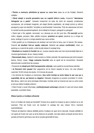 • Pentru a memora, plimbă-te şi spune cu voce tare ceea ce ai de învăţat, folosind 
notiţele. 
• Când citeşti o scurtă povestire sau un capitol dintr-o carte, încearcă “abordarea 
întregului ca o parte”. Aceasta înseamnă că este de dorit să respecţi următoarea 
succesiune: să urmăreşti imaginile, să citeşti titlurile capitolelor, să citeşti primul şi ultimul 
paragraf şi apoi să identifici “emoţiile şi sentimentele” transmise. Poţi de asemenea să treci 
în revistă scurta povestire/capitolul, de la sfârşit la început, paragraf cu paragraf. 
• Dacă eşti o fire agitată, nervoasă, nu-i deranja pe cei din jurul tău. Fă exerciţii pentru 
mâini, degete, picioare, tălpi, părţile corpului, practică un sport, joacă-te cu o minge de 
tenis, strânge în pumn o minge elastică sau ceva similar. 
• Este posibil ca nu întotdeauna să studiezi cel mai bine la birou sau în bancă. De aceea, 
încercă să studiezi într-un spaţiu adecvat, folosind un scaun confortabil, chiar un 
şezlong cu o pernă de sprijin, unde te poţi relaxa în acelaşi timp. 
• Studiază cu muzică în fundal (de ex. muzica clasică este cea mai recomandată faţă de o 
muzică zgomotoasă, de ex. heavy-metal). 
• Decorează clasa, mediul în care lucrezii cu hârtie colorată. De asemenea poţi să îţi acoperi 
banca, biroul, masa. Alege culoarea favorită care te ajută să te concentrezi. Această 
tehnică este numită fond de culoare. 
• Încearcă să citeşti prin folii transparente colorate, care ajută la concentrarea atenţiei. 
• Ia frecvent mici pauze! Dar asigură-te că te întorci repede la lucru. Un orar eficient 
cuprinde 15-25 minute de studiu, 3-5 minute de pauză. 
• Ca tehnică de învăţare şi memorare, ţine ochii închişi şi scrie ideea în aer sau pe o 
suprafaţă, de ex. pe bancă cu degetul. Găseşte imaginea şi sunetul cuvintelor în minte. 
Mai târziu, când vrei să-ţi aminteşti informaţia, închide ochii şi încercă să vezi cu ochii minţii 
şi să auzi ideile învăţate anterior. 
• Când înveţi o nouă informaţie, confecţionează cartonaşe colorate în care să incluzi ideile 
esenţiale, cuvintele cheie. 
Sfaturi pentru o învățare eficientă 
Cum ai învăţat să mergi pe bicicletă? Cineva te-a ajutat la început şi apoi a trebuit ca tu să 
exersezi. Poţi să înveţi cum să studiezi în acelaşi fel, sau măcar într-o manieră 
asemănătoare. 
Trebuie să deprinzi câteva abilităţi pentru învăţare iar apoi să le dezvolţi. Aceste abilităţi te 
vor ajuta să înveţi mai usor şi să te descurci la şcoală, mai ales dacă urmează să treci de la 
şcoala primară la gimnaziu sau de la școala generală la liceu. 
 