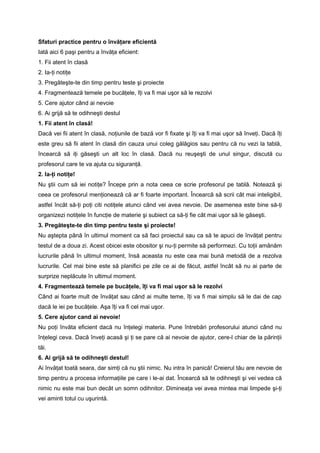 Sfaturi practice pentru o învăţare eficientă 
Iată aici 6 paşi pentru a învăţa eficient: 
1. Fii atent în clasă 
2. Ia-ţi notiţe 
3. Pregăteşte-te din timp pentru teste şi proiecte 
4. Fragmentează temele pe bucăţele, îţi va fi mai uşor să le rezolvi 
5. Cere ajutor când ai nevoie 
6. Ai grijă să te odihneşti destul 
1. Fii atent în clasă! 
Dacă vei fii atent în clasă, noţiunile de bază vor fi fixate şi îţi va fi mai uşor să înveţi. Dacă îţi 
este greu să fii atent în clasă din cauza unui coleg gălăgios sau pentru că nu vezi la tablă, 
încearcă să iţi găseşti un alt loc în clasă. Dacă nu reuşeşti de unul singur, discută cu 
profesorul care te va ajuta cu siguranţă. 
2. Ia-ţi notiţe! 
Nu ştii cum să iei notiţe? Începe prin a nota ceea ce scrie profesorul pe tablă. Notează şi 
ceea ce profesorul menţionează că ar fi foarte important. Încearcă să scrii cât mai inteligibil, 
astfel încât să-ţi poţi citi notiţele atunci când vei avea nevoie. De asemenea este bine să-ţi 
organizezi notiţele în funcţie de materie şi subiect ca să-ţi fie cât mai uşor să le găseşti. 
3. Pregăteşte-te din timp pentru teste şi proiecte! 
Nu aştepta până în ultimul moment ca să faci proiectul sau ca să te apuci de învăţat pentru 
testul de a doua zi. Acest obicei este obositor şi nu-ţi permite să performezi. Cu toţii amânăm 
lucrurile până în ultimul moment, însă aceasta nu este cea mai bună metodă de a rezolva 
lucrurile. Cel mai bine este să planifici pe zile ce ai de făcut, astfel încât să nu ai parte de 
surprize neplăcute în ultimul moment. 
4. Fragmentează temele pe bucăţele, îţi va fi mai uşor să le rezolvi 
Când ai foarte mult de învăţat sau când ai multe teme, îţi va fi mai simplu să le dai de cap 
dacă le iei pe bucăţele. Aşa îţi va fi cel mai uşor. 
5. Cere ajutor cand ai nevoie! 
Nu poţi învăta eficient dacă nu înţelegi materia. Pune întrebări profesorului atunci când nu 
înţelegi ceva. Dacă înveţi acasă şi ţi se pare că ai nevoie de ajutor, cere-l chiar de la părinţii 
tăi. 
6. Ai grijă să te odihneşti destul! 
Ai învăţat toată seara, dar simţi că nu ştii nimic. Nu intra în panică! Creierul tău are nevoie de 
timp pentru a procesa informaţiile pe care i le-ai dat. Încearcă să te odihneşti şi vei vedea că 
nimic nu este mai bun decât un somn odihnitor. Dimineaţa vei avea mintea mai limpede şi-ţi 
vei aminti totul cu uşurintă. 
 