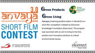 Anvaya (meaning positive action in Sanskrit) is a
short film competition initiated by Ekonnect
Knowledge Foundation (Ekonnect). The program
was launched with an aim to bring to the fore,
positive and innovative solutions to critical
environmental issues.
Green Products
Green Living
1
 