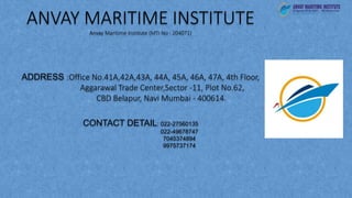 ANVAY MARITIME INSTITUTE
Anvay Maritime Institute (MTI No : 204071)
ADDRESS :Office No.41A,42A,43A, 44A, 45A, 46A, 47A, 4th Floor,
Aggarawal Trade Center,Sector -11, Plot No.62,
CBD Belapur, Navi Mumbai - 400614.
CONTACT DETAIL: 022-27560135
022-49678747
7045374894
9975737174
 