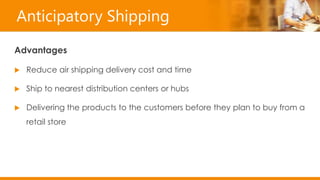 Anticipatory Shipping
Advantages
 Reduce air shipping delivery cost and time
 Ship to nearest distribution centers or hubs
 Delivering the products to the customers before they plan to buy from a
retail store
 
