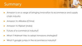 Summary
 Amazon is on a verge of bringing innovation to ecommerce and supply
chain industry
 Amazon Vs Alibaba (China)
 Amazon Vs Flipkart (India)
 Future of e-commerce industry?
 What if Walmart tries to adopt Amazons strategies?
 What if google jumps in the ecommerce industry?
 