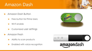 Amazon Dash
 Amazon Dash Button
 Free button for Prime Users
 Wi-Fi enable
 Customized user settings
 Amazon Fresh
 Ability to scan products
 Enabled with voice recognition
 