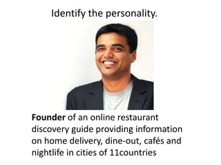 Founder of an online restaurant
discovery guide providing information
on home delivery, dine-out, cafés and
nightlife in cities of 11countries
Identify the personality.
 