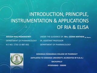 INTRODUCTION, PRINCIPLE,
INSTRUMENTATION & APPLICATIONS
OF RIA & ELISA
ANVESH NAG PADAMATINTI
DEPARTMENT OF PHARMACOLOGY
H.T. NO.: 1702-15-887-002
GOKARAJU RANGARAJU COLLEGE OF PHARMACY
(AFFILIATED TO OSMANIA UNIVERSITY; ACCREDITED BY N.B.A.)
BACHUPALLY
HYDERABAD - 500090
UNDER THE GUIDANCE OF: Mrs. CEEMA MATHEW M. Pharm.
SR. ASSISTANT PROFESSOR
DEPARTMENT OF PHARMACOLOGY
 