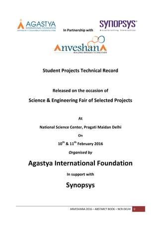ANVESHANA 2016 – ABSTARCT BOOK – NCR-DELHI 0
In Partnership with
Student Projects Technical Record
Released on the occasion of
Science & Engineering Fair of Selected Projects
At
National Science Center, Pragati Maidan Delhi
On
10th
& 11th
February 2016
Organised by
Agastya International Foundation
In support with
Synopsys
 