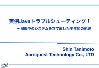 実例Javaトラブルシューティング！ 
∼稼働中のシステムを立て直した半年間の軌跡
Shin Tanimoto 
Acroquest Technology Co., LTD
 