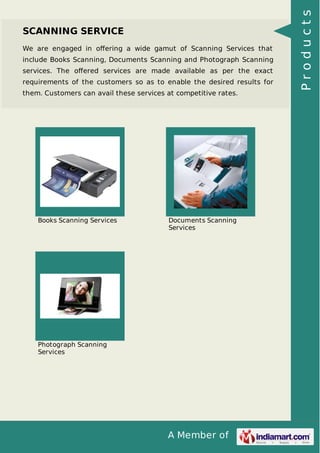 We are engaged in oﬀering a wide gamut of Scanning Services that
include Books Scanning, Documents Scanning and Photograph Scanning
services. The oﬀered services are made available as per the exact
requirements of the customers so as to enable the desired results for
them. Customers can avail these services at competitive rates.

Books Scanning Services

Documents Scanning
Services

Photograph Scanning
Services

A Member of

Products

SCANNING SERVICE

 