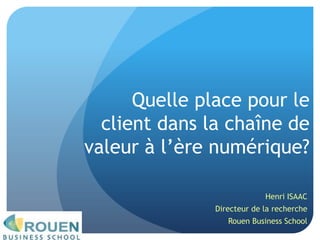 Quelle place pour le client dans la chaîne de valeur à l’ère numérique? Henri ISAAC Directeur de la recherche Rouen Business School 