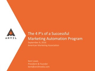 Measurable Marketing That Moves You // © 2016 - All information in this document is copyright protected and the property of Anvil Media Inc.
The 4 P's of a Successful
Marketing Automation Program
September 8, 2016
American Marketing Association
Kent Lewis
President & Founder
kent@anvilmedia.com
 