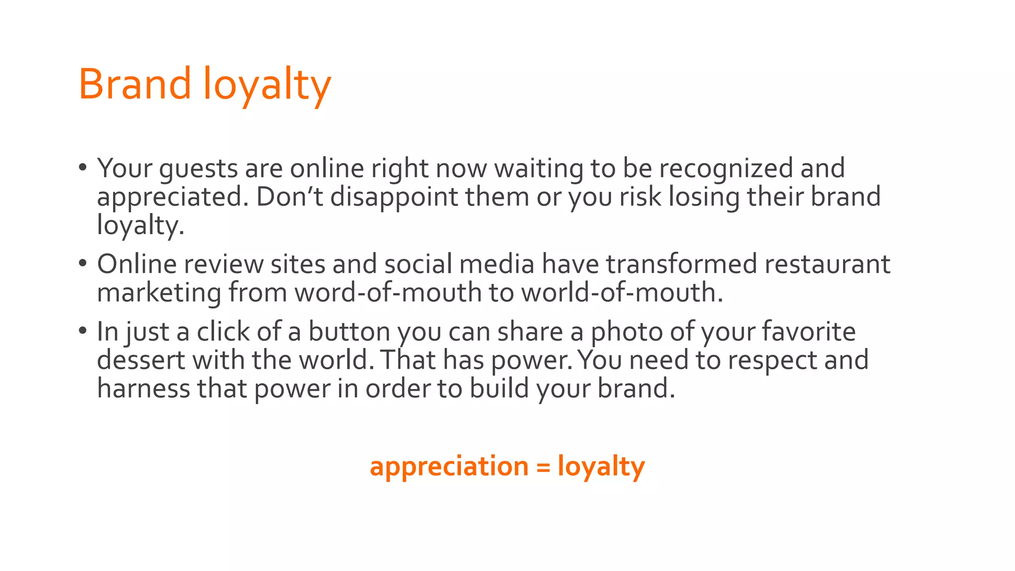 Brand loyalty
• Your guests are online right now waiting to be recognized and
appreciated. Don’t disappoint them or you risk losing their brand
loyalty.
• Online review sites and social media have transformed restaurant
marketing from word-of-mouth to world-of-mouth.
• In just a click of a button you can share a photo of your favorite
dessert with the world.That has power.You need to respect and
harness that power in order to build your brand.
appreciation = loyalty
 