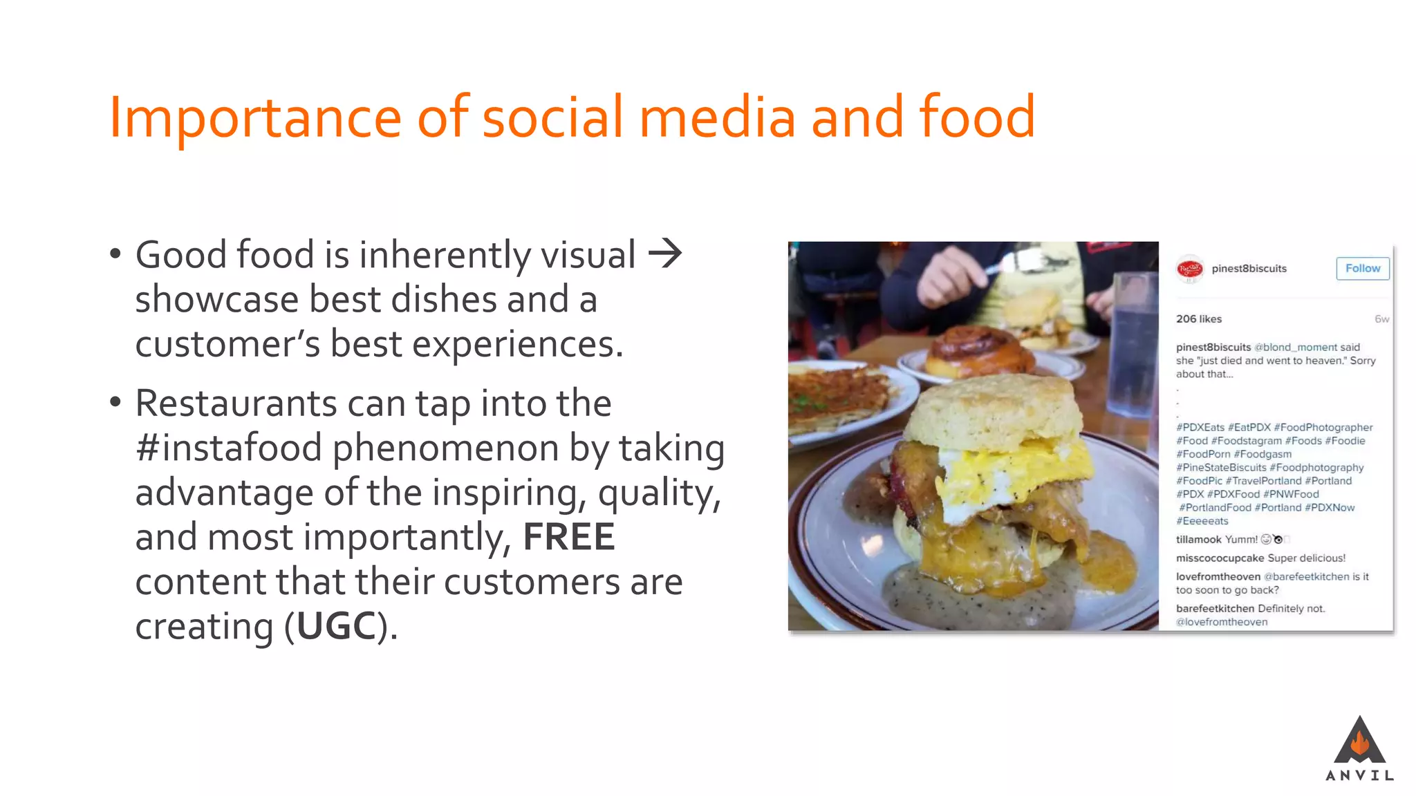 Importance of social media and food
• Good food is inherently visual 
showcase best dishes and a
customer’s best experiences.
• Restaurants can tap into the
#instafood phenomenon by taking
advantage of the inspiring, quality,
and most importantly, FREE
content that their customers are
creating (UGC).
 