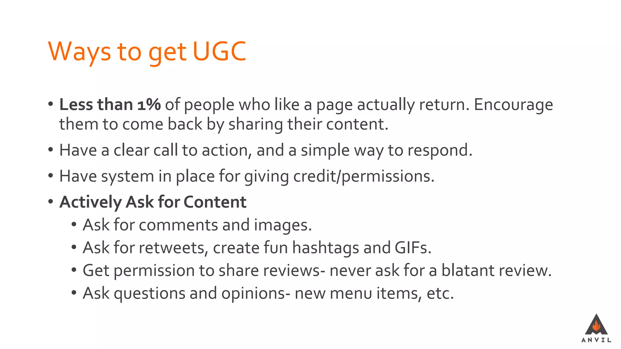 Ways to get UGC
• Less than 1% of people who like a page actually return. Encourage
them to come back by sharing their content.
• Have a clear call to action, and a simple way to respond.
• Have system in place for giving credit/permissions.
• Actively Ask for Content
• Ask for comments and images.
• Ask for retweets, create fun hashtags and GIFs.
• Get permission to share reviews- never ask for a blatant review.
• Ask questions and opinions- new menu items, etc.
 