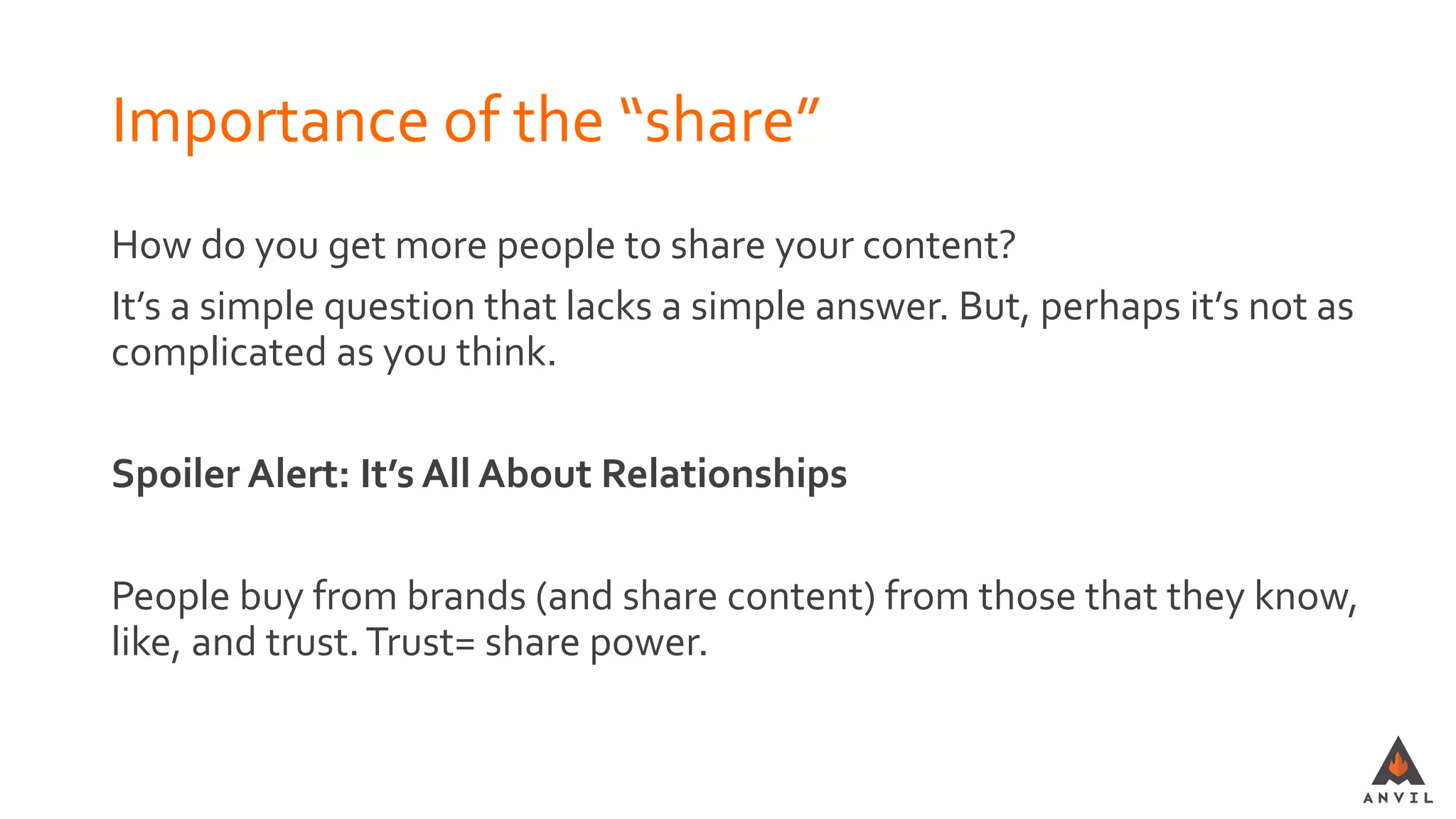 Importance of the “share”
How do you get more people to share your content?
It’s a simple question that lacks a simple answer. But, perhaps it’s not as
complicated as you think.
Spoiler Alert: It’s All About Relationships
People buy from brands (and share content) from those that they know,
like, and trust.Trust= share power.
 