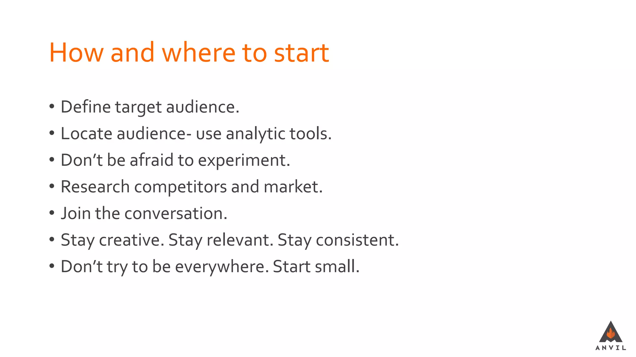 How and where to start
• Define target audience.
• Locate audience- use analytic tools.
• Don’t be afraid to experiment.
• Research competitors and market.
• Join the conversation.
• Stay creative. Stay relevant. Stay consistent.
• Don’t try to be everywhere. Start small.
 