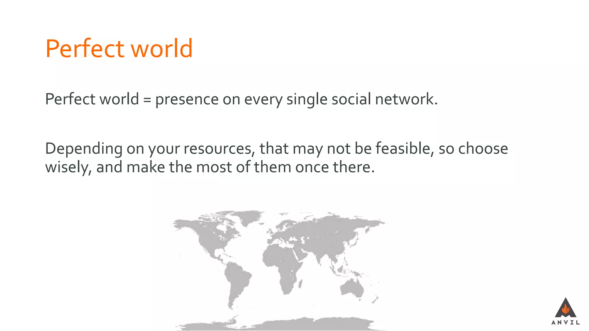 Perfect world
Perfect world = presence on every single social network.
Depending on your resources, that may not be feasible, so choose
wisely, and make the most of them once there.
 