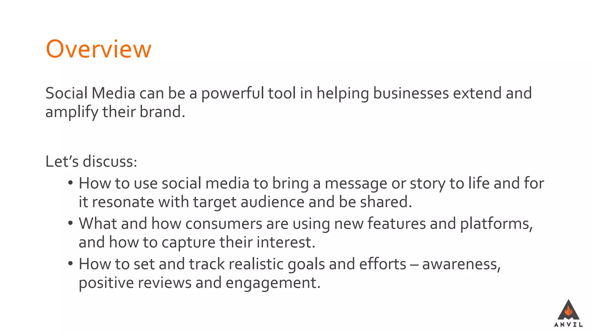Overview
Social Media can be a powerful tool in helping businesses extend and
amplify their brand.
Let’s discuss:
• How to use social media to bring a message or story to life and for
it resonate with target audience and be shared.
• What and how consumers are using new features and platforms,
and how to capture their interest.
• How to set and track realistic goals and efforts – awareness,
positive reviews and engagement.
 